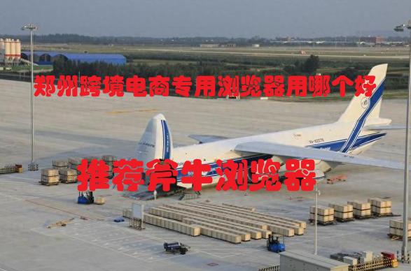 郑州跨境电商专用浏览器用哪个好，好用的跨境浏览器推荐